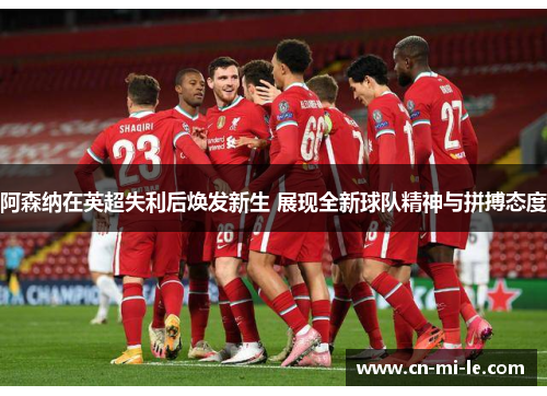 阿森纳在英超失利后焕发新生 展现全新球队精神与拼搏态度
