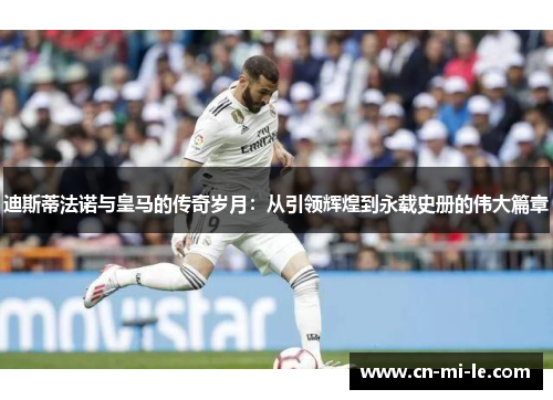 迪斯蒂法诺与皇马的传奇岁月：从引领辉煌到永载史册的伟大篇章